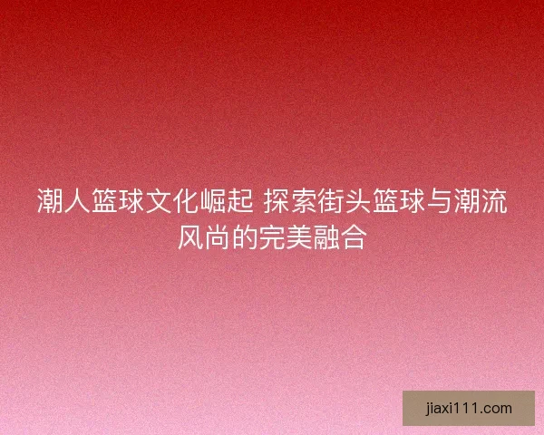 潮人篮球文化崛起 探索街头篮球与潮流风尚的完美融合