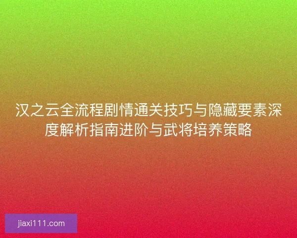 汉之云全流程剧情通关技巧与隐藏要素深度解析指南进阶与武将培养策略