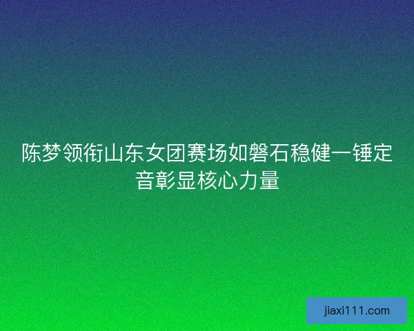 陈梦领衔山东女团赛场如磐石稳健一锤定音彰显核心力量