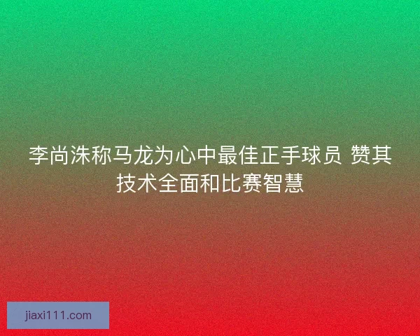 李尚洙称马龙为心中最佳正手球员 赞其技术全面和比赛智慧