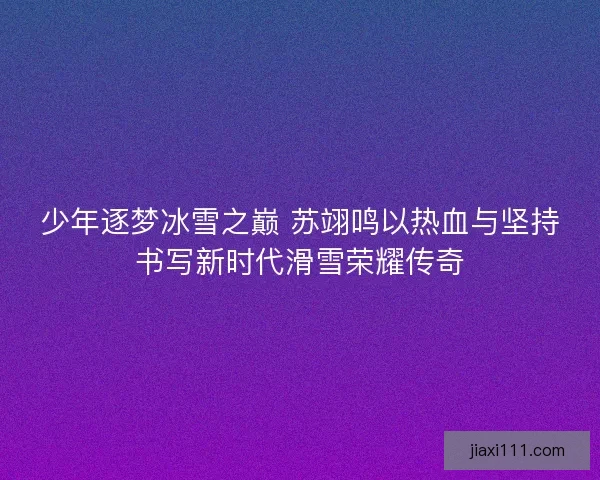 少年逐梦冰雪之巅 苏翊鸣以热血与坚持书写新时代滑雪荣耀传奇